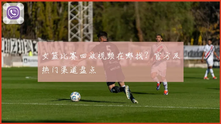 女篮比赛回放视频在哪找？官方及热门渠道盘点