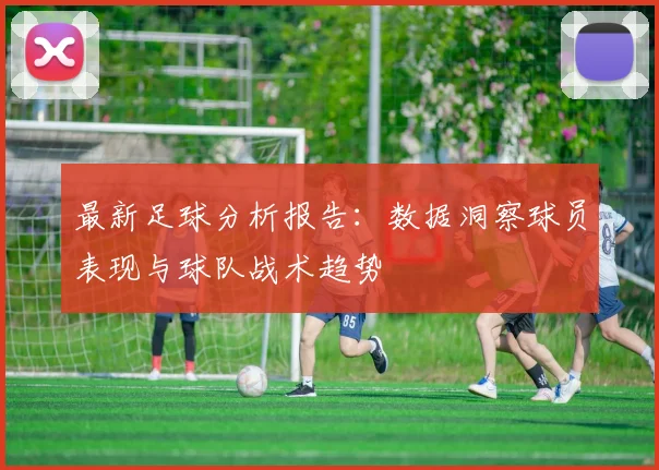 最新足球分析报告：数据洞察球员表现与球队战术趋势