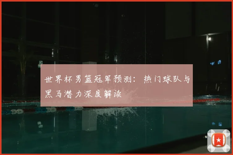 世界杯男篮冠军预测：热门球队与黑马潜力深度解读