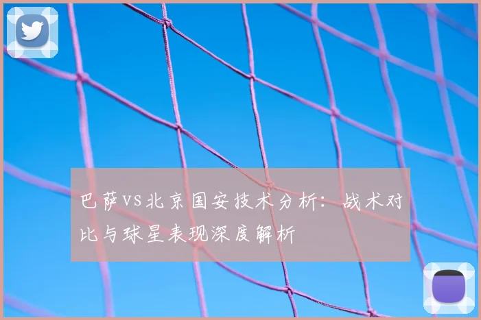 巴萨vs北京国安技术分析：战术对比与球星表现深度解析