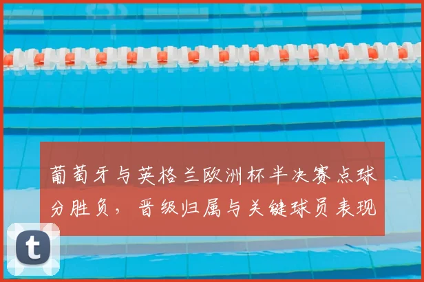 葡萄牙与英格兰欧洲杯半决赛点球分胜负，晋级归属与关键球员表现