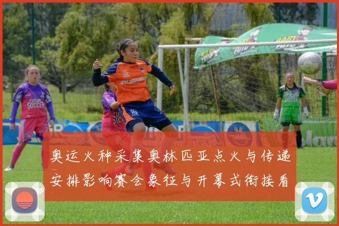 奥运火种采集奥林匹亚点火与传递安排影响赛会象征与开幕式衔接看点