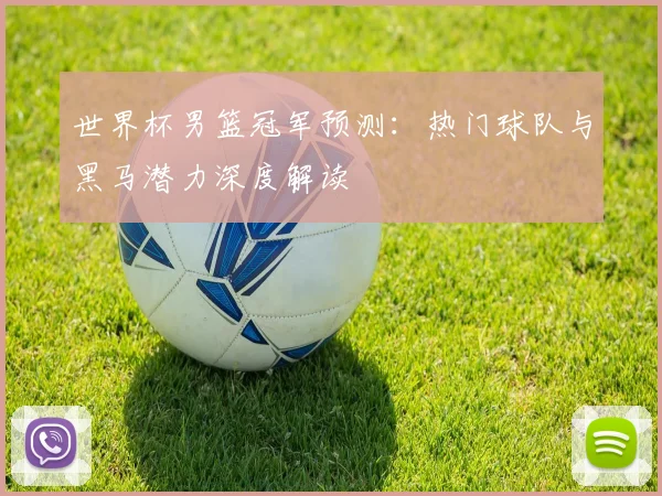 世界杯男篮冠军预测：热门球队与黑马潜力深度解读