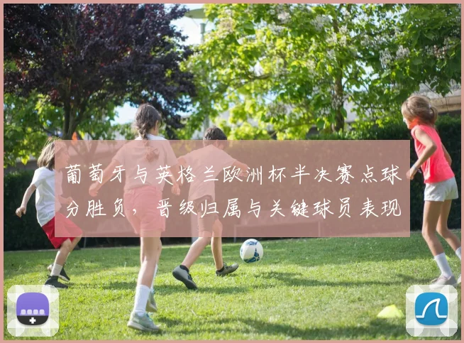 葡萄牙与英格兰欧洲杯半决赛点球分胜负，晋级归属与关键球员表现