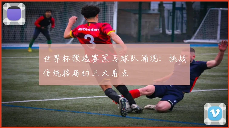 世界杯预选赛黑马球队涌现：挑战传统格局的三大看点