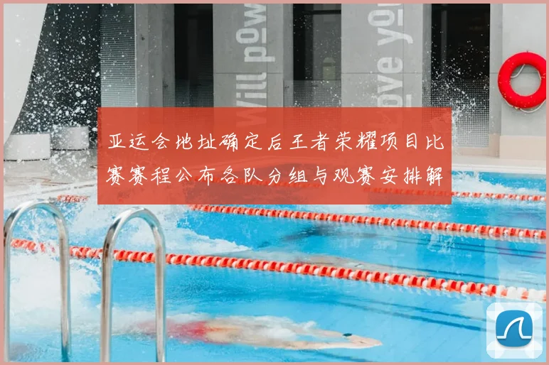 亚运会地址确定后王者荣耀项目比赛赛程公布各队分组与观赛安排解读