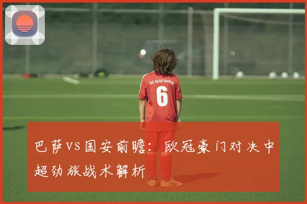 巴萨vs国安前瞻：欧冠豪门对决中超劲旅战术解析