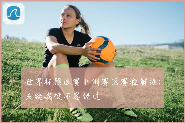 世界杯预选赛非洲赛区赛程解读：关键战役不容错过