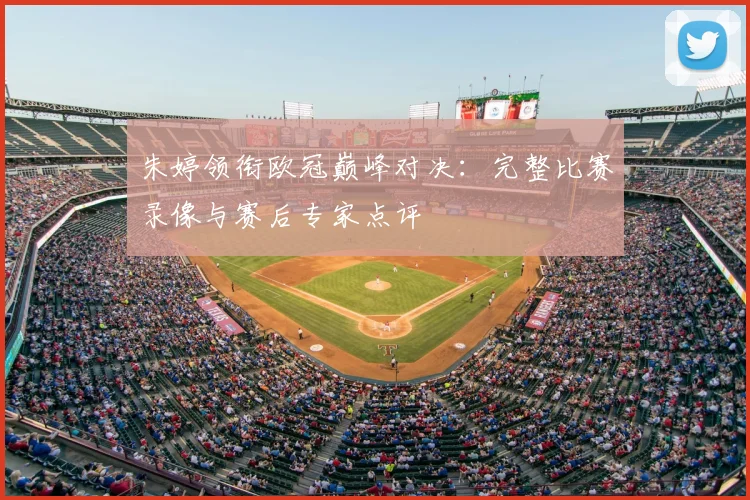 朱婷领衔欧冠巅峰对决：完整比赛录像与赛后专家点评