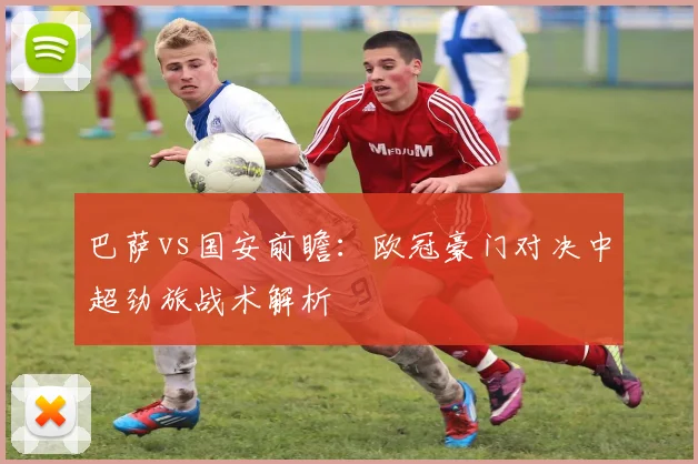 巴萨vs国安前瞻：欧冠豪门对决中超劲旅战术解析